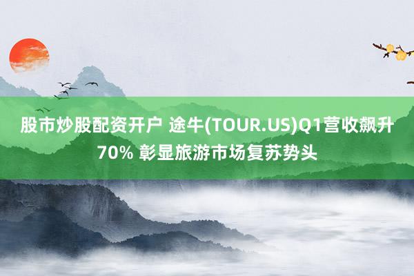 股市炒股配资开户 途牛(TOUR.US)Q1营收飙升70% 彰显旅游市场复苏势头