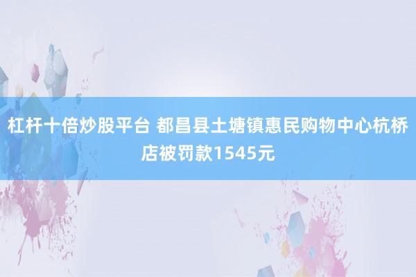 杠杆十倍炒股平台 都昌县土塘镇惠民购物中心杭桥店被罚款1545元