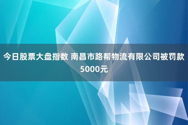 今日股票大盘指数 南昌市路帮物流有限公司被罚款5000元