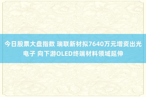 今日股票大盘指数 瑞联新材拟7640万元增资出光电子 向下游OLED终端材料领域延伸