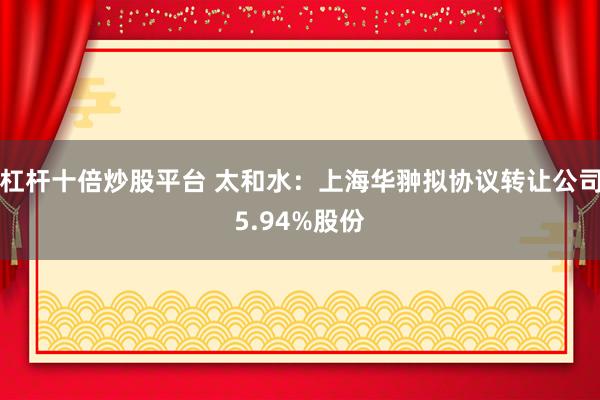 杠杆十倍炒股平台 太和水：上海华翀拟协议转让公司5.94%股份