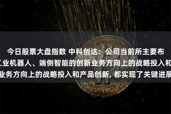 今日股票大盘指数 中科创达：公司当前所主要布局的整车操作系统、工业机器人、端侧智能的创新业务方向上的战略投入和产品创新, 都实现了关键进展