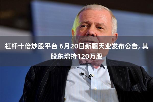 杠杆十倍炒股平台 6月20日新疆天业发布公告, 其股东增持120万股