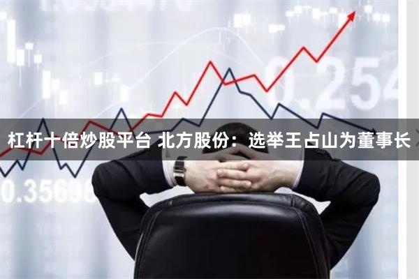 杠杆十倍炒股平台 北方股份：选举王占山为董事长