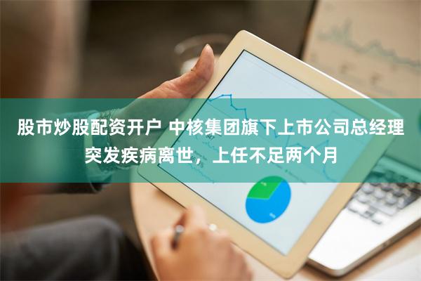 股市炒股配资开户 中核集团旗下上市公司总经理突发疾病离世，上任不足两个月