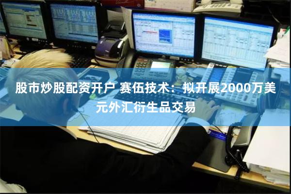 股市炒股配资开户 赛伍技术：拟开展2000万美元外汇衍生品交易