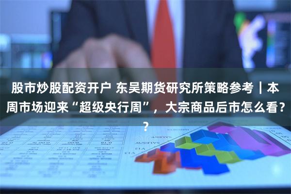 股市炒股配资开户 东吴期货研究所策略参考｜本周市场迎来“超级央行周”，大宗商品后市怎么看？