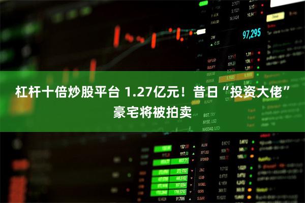 杠杆十倍炒股平台 1.27亿元！昔日“投资大佬”豪宅将被拍卖