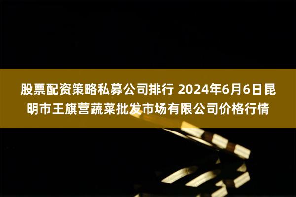 股票配资策略私募公司排行 2024年6月6日昆明市王旗营蔬菜批发市场有限公司价格行情