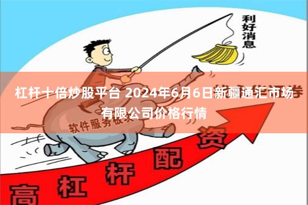 杠杆十倍炒股平台 2024年6月6日新疆通汇市场有限公司价格行情