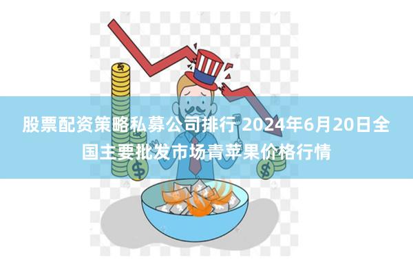 股票配资策略私募公司排行 2024年6月20日全国主要批发市场青苹果价格行情