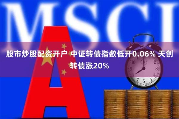 股市炒股配资开户 中证转债指数低开0.06% 天创转债涨20%