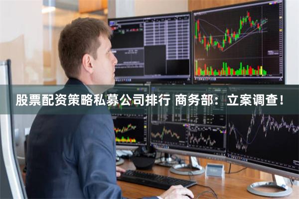 股票配资策略私募公司排行 商务部：立案调查！