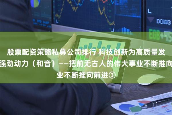 股票配资策略私募公司排行 科技创新为高质量发展注入强劲动力（和音）——把前无古人的伟大事业不断推向前进③